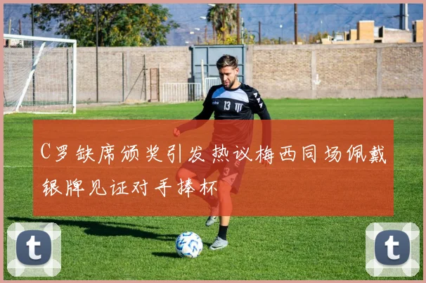 C罗缺席颁奖引发热议梅西同场佩戴银牌见证对手捧杯